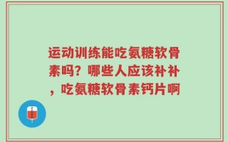 运动训练能吃氨糖软骨素吗？哪些人应该补补，吃氨糖软骨素钙片啊