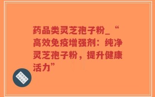 药品类灵芝孢子粉_“高效免疫增强剂：纯净灵芝孢子粉，提升健康活力”