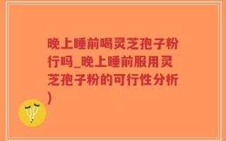 晚上睡前喝灵芝孢子粉行吗_晚上睡前服用灵芝孢子粉的可行性分析)