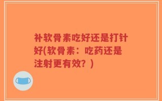 补软骨素吃好还是打针好(软骨素：吃药还是注射更有效？)
