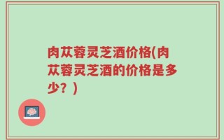 肉苁蓉灵芝酒价格(肉苁蓉灵芝酒的价格是多少？)