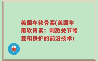 美国车软骨素(美国车用软骨素：刺激关节修复和保护的前沿技术)