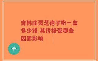 吉韩庄灵芝孢子粉一盒多少钱 其价格受哪些因素影响