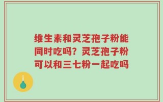 维生素和灵芝孢子粉能同时吃吗？灵芝孢子粉可以和三七粉一起吃吗