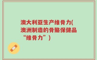 澳大利亚生产维骨力(澳洲制造的骨骼保健品“维骨力”)
