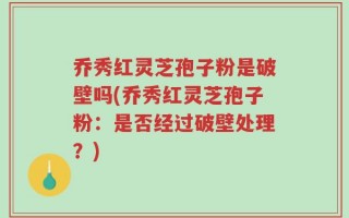 乔秀红灵芝孢子粉是破壁吗(乔秀红灵芝孢子粉：是否经过破壁处理？)