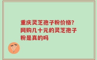 重庆灵芝孢子粉价格？网购几十元的灵芝孢子粉是真的吗