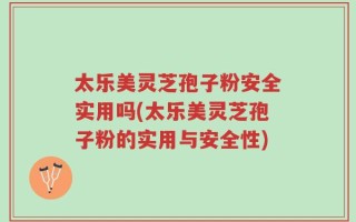 太乐美灵芝孢子粉安全实用吗(太乐美灵芝孢子粉的实用与安全性)
