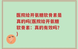 医院给开氨糖软骨素是真的吗(医院给开氨糖软骨素：真的有效吗？)