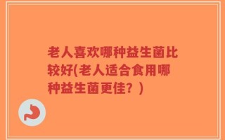 老人喜欢哪种益生菌比较好(老人适合食用哪种益生菌更佳？)
