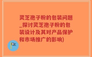 灵芝孢子粉的包装问题_探讨灵芝孢子粉的包装设计及其对产品保护和市场推广的影响)
