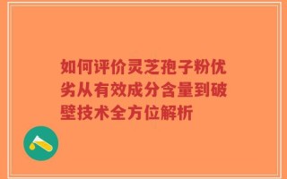 如何评价灵芝孢子粉优劣从有效成分含量到破壁技术全方位解析