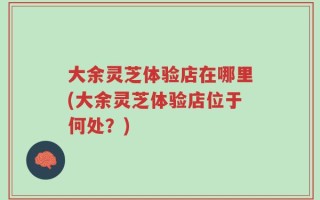 大余灵芝体验店在哪里(大余灵芝体验店位于何处？)