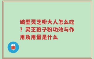 破壁灵芝粉大人怎么吃？灵芝孢子粉功效与作用及用量是什么
