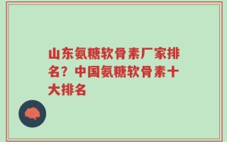 山东氨糖软骨素厂家排名？中国氨糖软骨素十大排名