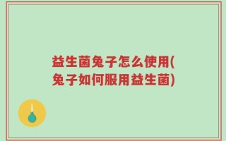 益生菌兔子怎么使用(兔子如何服用益生菌)