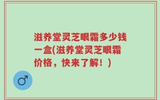滋养堂灵芝眼霜多少钱一盒(滋养堂灵芝眼霜价格，快来了解！)