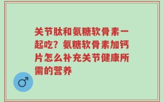 关节肽和氨糖软骨素一起吃？氨糖软骨素加钙片怎么补充关节健康所需的营养