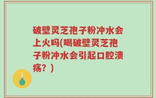 破壁灵芝孢子粉冲水会上火吗(喝破壁灵芝孢子粉冲水会引起口腔溃疡？)