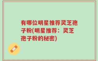 有哪位明星推荐灵芝孢子粉(明星推荐：灵芝孢子粉的秘密)