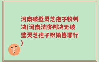 河南破壁灵芝孢子粉判决(河南法院判决无破壁灵芝孢子粉销售罪行)