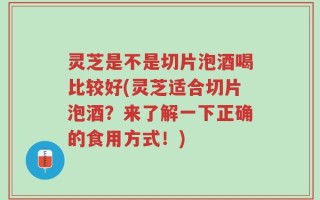 灵芝是不是切片泡酒喝比较好(灵芝适合切片泡酒？来了解一下正确的食用方式！)