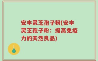 安丰灵芝孢子粉(安丰灵芝孢子粉：提高免疫力的天然良品)