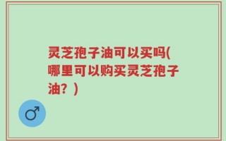 灵芝孢子油可以买吗(哪里可以购买灵芝孢子油？)