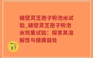 破壁灵芝孢子粉泡水试验_破壁灵芝孢子粉泡水效果试验：探索其溶解性与健康益处