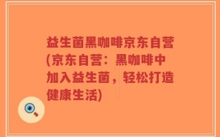 益生菌黑咖啡京东自营(京东自营：黑咖啡中加入益生菌，轻松打造健康生活)