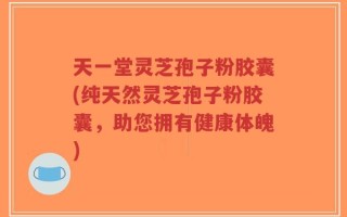天一堂灵芝孢子粉胶囊(纯天然灵芝孢子粉胶囊，助您拥有健康体魄)