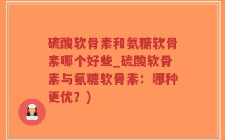 硫酸软骨素和氨糖软骨素哪个好些_硫酸软骨素与氨糖软骨素：哪种更优？)