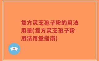 复方灵芝孢子粉的用法用量(复方灵芝孢子粉用法用量指南)