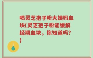 喝灵芝孢子粉大姨妈血块(灵芝孢子粉能缓解经期血块，你知道吗？)