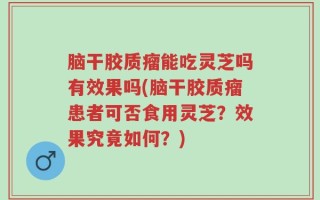 脑干胶质瘤能吃灵芝吗有效果吗(脑干胶质瘤患者可否食用灵芝？效果究竟如何？)