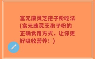 富元康灵芝孢子粉吃法(富元康灵芝孢子粉的正确食用方式，让你更好吸收营养！)