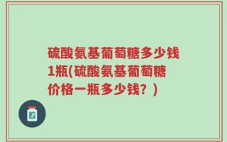 硫酸氨基葡萄糖多少钱1瓶(硫酸氨基葡萄糖价格一瓶多少钱？)