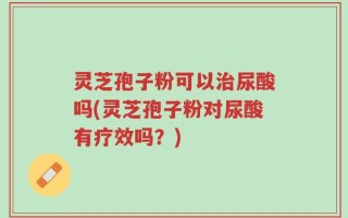 灵芝孢子粉可以治尿酸吗(灵芝孢子粉对尿酸有疗效吗？)