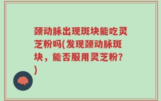 颈动脉出现斑块能吃灵芝粉吗(发现颈动脉斑块，能否服用灵芝粉？)