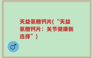 天益氨糖钙片(“天益氨糖钙片：关节健康新选择”)