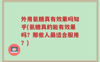 外用氨糖真有效果吗知乎(氨糖真的能有效果吗？那些人最适合服用？)