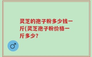 灵芝的孢子粉多少钱一斤(灵芝孢子粉价格一斤多少？