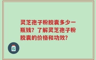 灵芝孢子粉胶囊多少一瓶钱？了解灵芝孢子粉胶囊的价格和功效？