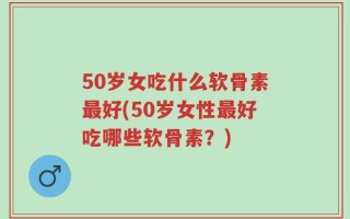 50岁女吃什么软骨素最好(50岁女性最好吃哪些软骨素？)