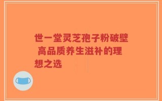 世一堂灵芝孢子粉破壁 高品质养生滋补的理想之选
