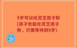 9岁可以吃灵芝孢子粉(孩子也能吃灵芝孢子粉，只要等待到9岁)