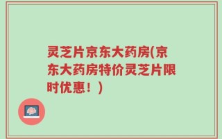 灵芝片京东大药房(京东大药房特价灵芝片限时优惠！)
