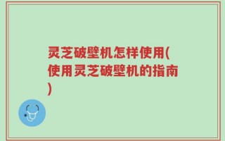 灵芝破壁机怎样使用(使用灵芝破壁机的指南)