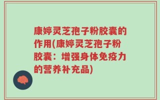 康婷灵芝孢子粉胶囊的作用(康婷灵芝孢子粉胶囊：增强身体免疫力的营养补充品)