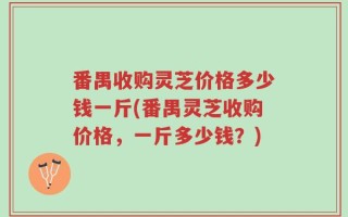 番禺收购灵芝价格多少钱一斤(番禺灵芝收购价格，一斤多少钱？)